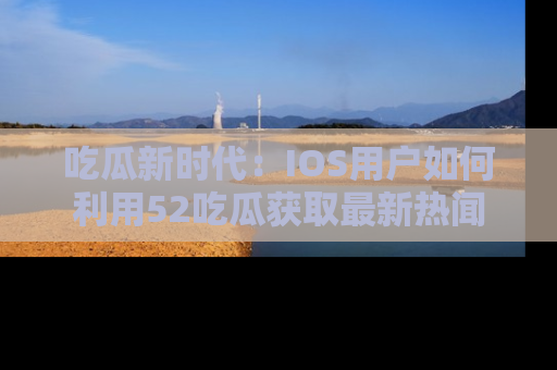 吃瓜新时代：IOS用户如何利用52吃瓜获取最新热闻