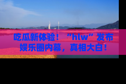 吃瓜新体验！“hlw”发布娱乐圈内幕，真相大白！