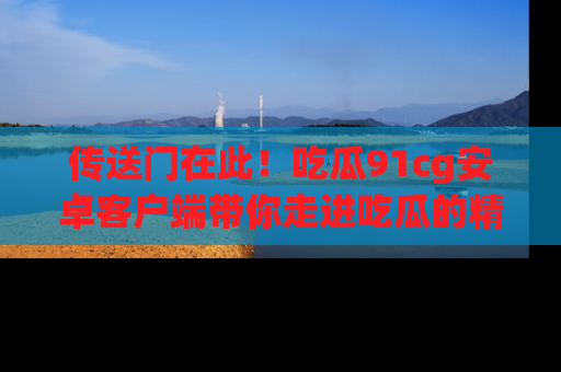 传送门在此！吃瓜91cg安卓客户端带你走进吃瓜的精彩世界