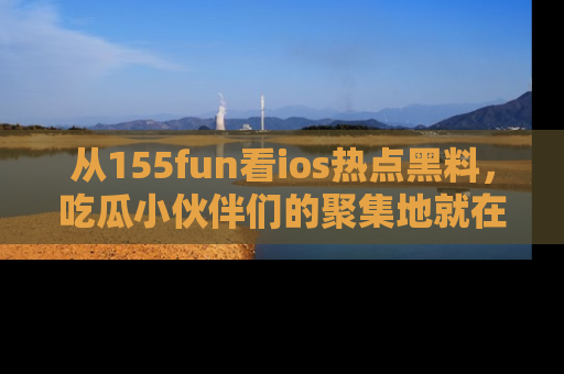 从155fun看ios热点黑料，吃瓜小伙伴们的聚集地就在这里！