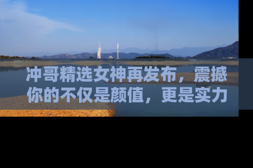 冲哥精选女神再发布，震撼你的不仅是颜值，更是实力！