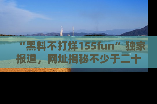 “黑料不打烊155fun”独家报道，网址揭秘不少于二十条惊人黑料新闻！