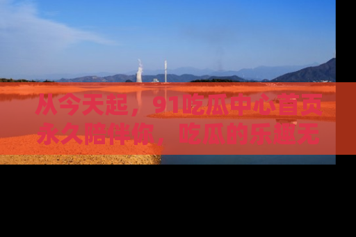 从今天起，91吃瓜中心首页永久陪伴你，吃瓜的乐趣无穷无尽！