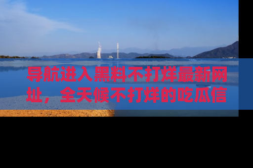导航进入黑料不打烊最新网址，全天候不打烊的吃瓜信息为你奉上！
