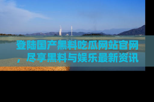 登陆国产黑料吃瓜网站官网，尽享黑料与娱乐最新资讯