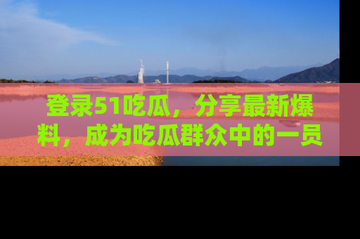 登录51吃瓜，分享最新爆料，成为吃瓜群众中的一员！