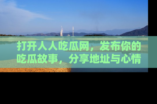 打开人人吃瓜网，发布你的吃瓜故事，分享地址与心情！