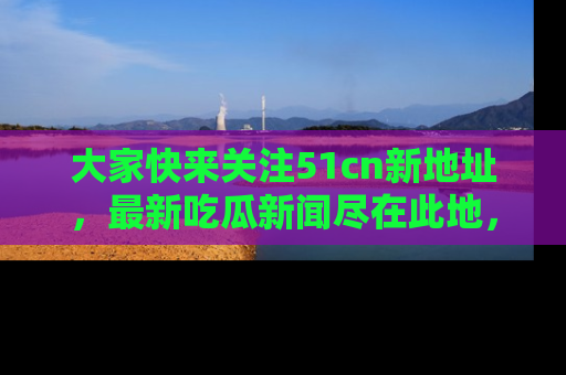 大家快来关注51cn新地址，最新吃瓜新闻尽在此地，绝对不容错过哦！