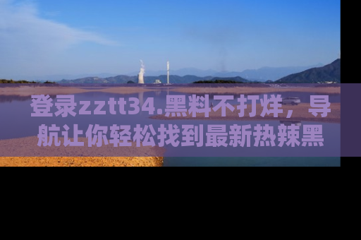 登录zztt34.黑料不打烊，导航让你轻松找到最新热辣黑料，吃瓜更方便！