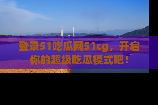 登录51吃瓜网51cg，开启你的超级吃瓜模式吧！