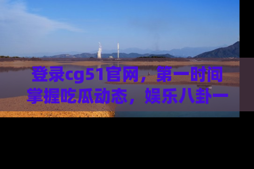 登录cg51官网，第一时间掌握吃瓜动态，娱乐八卦一网打尽！