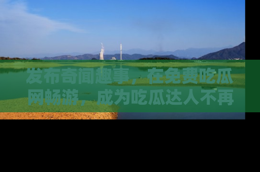 发布奇闻趣事，在免费吃瓜网畅游，成为吃瓜达人不再是梦！