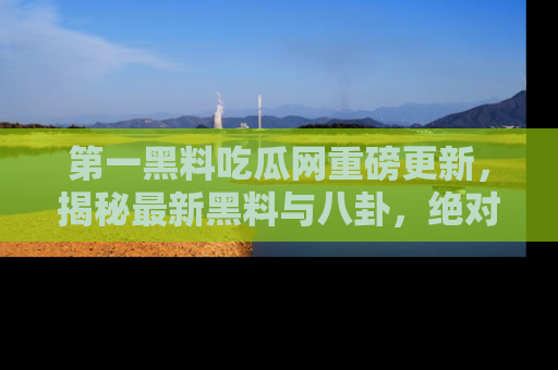 第一黑料吃瓜网重磅更新，揭秘最新黑料与八卦，绝对不容错过