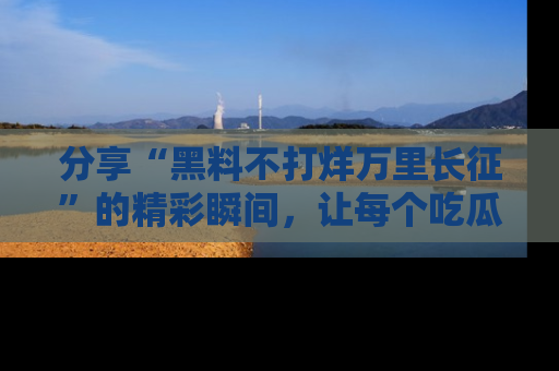 分享“黑料不打烊万里长征”的精彩瞬间，让每个吃瓜人都乐在其中！