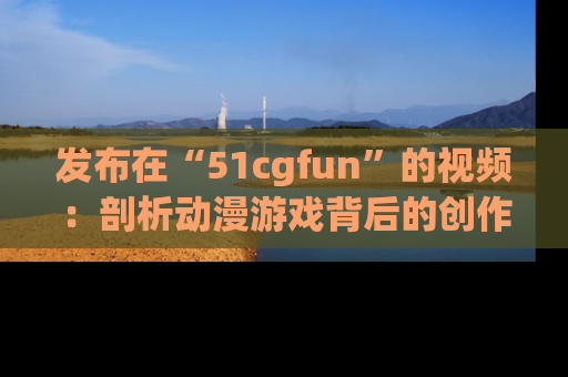 发布在“51cgfun”的视频：剖析动漫游戏背后的创作故事与文化意蕴！