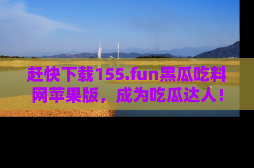 赶快下载155.fun黑瓜吃料网苹果版，成为吃瓜达人！