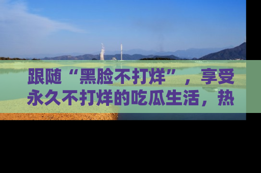 跟随“黑脸不打烊”，享受永久不打烊的吃瓜生活，热辣八卦不断