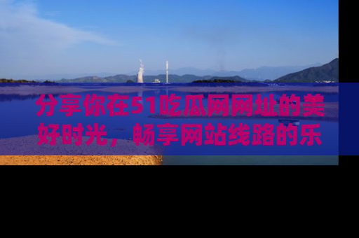 分享你在51吃瓜网网址的美好时光，畅享网站线路的乐趣！