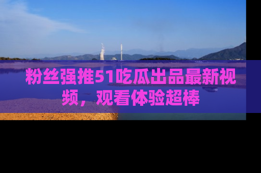 粉丝强推51吃瓜出品最新视频，观看体验超棒