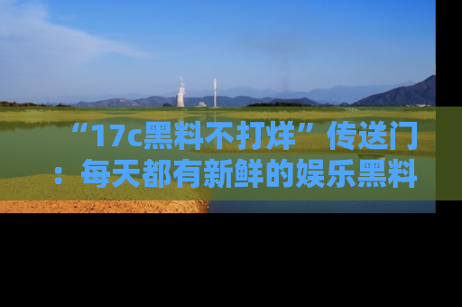 “17c黑料不打烊”传送门：每天都有新鲜的娱乐黑料等你来揭秘！