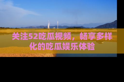 关注52吃瓜视频，畅享多样化的吃瓜娱乐体验