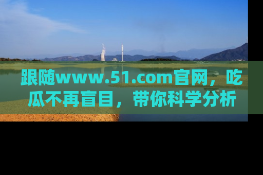 跟随www.51.com官网，吃瓜不再盲目，带你科学分析娱乐圈动态！