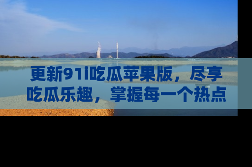 更新91i吃瓜苹果版，尽享吃瓜乐趣，掌握每一个热点话题