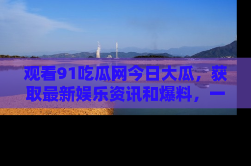 观看91吃瓜网今日大瓜，获取最新娱乐资讯和爆料，一起来围观！