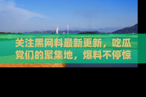 关注黑网料最新更新，吃瓜党们的聚集地，爆料不停惊喜连连！