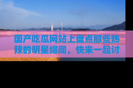 国产吃瓜网站上盘点那些热辣的明星绯闻，快来一起讨论吧！