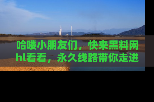 哈喽小朋友们，快来黑料网hl看看，永久线路带你走进吃瓜新天地！