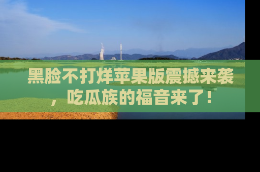 黑脸不打烊苹果版震撼来袭，吃瓜族的福音来了！