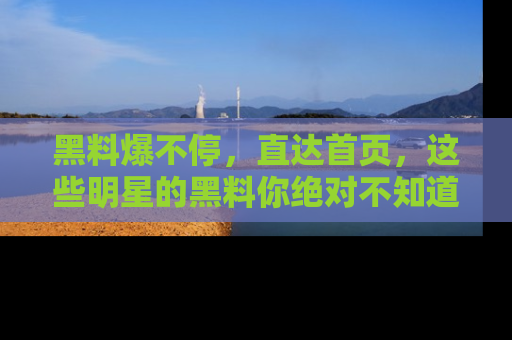黑料爆不停，直达首页，这些明星的黑料你绝对不知道！