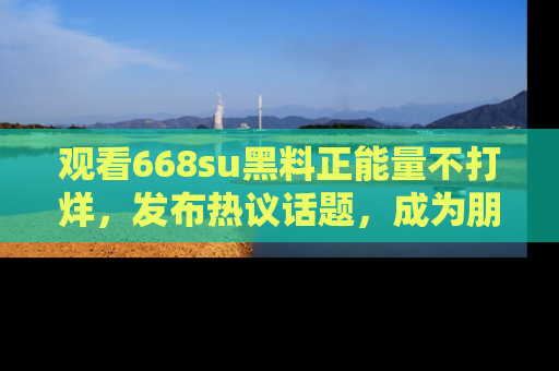 观看668su黑料正能量不打烊，发布热议话题，成为朋友圈焦点！