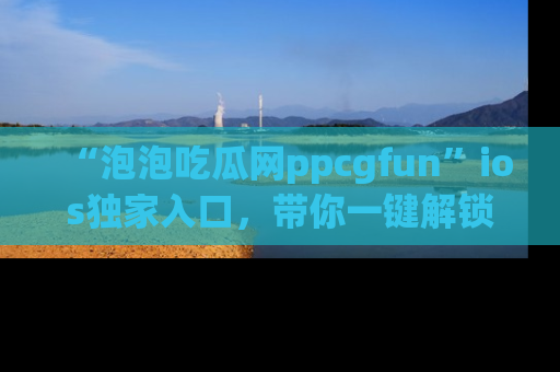 “泡泡吃瓜网ppcgfun”ios独家入口，带你一键解锁最新娱乐资讯，快来吃瓜！