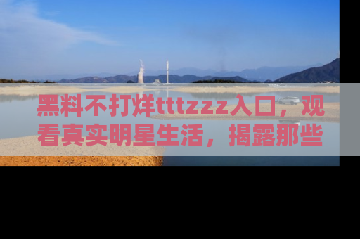 黑料不打烊tttzzz入口，观看真实明星生活，揭露那些不为人知的真相