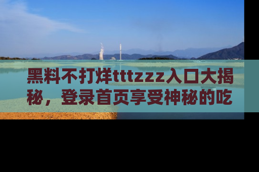 黑料不打烊tttzzz入口大揭秘，登录首页享受神秘的吃瓜时光，不容错过～