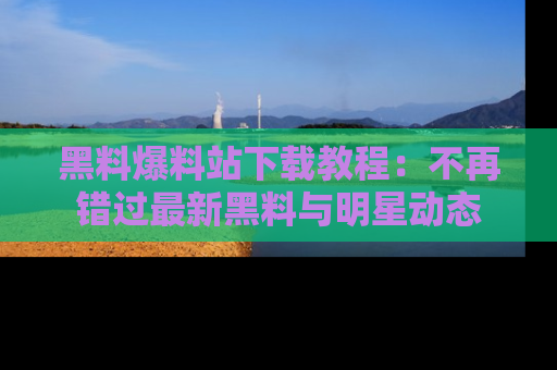 黑料爆料站下载教程：不再错过最新黑料与明星动态