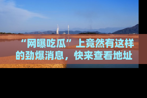 “网曝吃瓜”上竟然有这样的劲爆消息，快来查看地址了解详情！