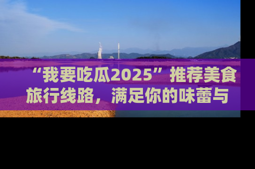 “我要吃瓜2025”推荐美食旅行线路，满足你的味蕾与好奇心