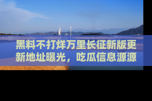 黑料不打烊万里长征新版更新地址曝光，吃瓜信息源源不断