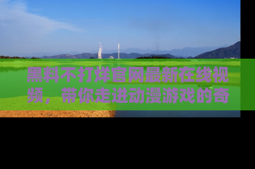 黑料不打烊官网最新在线视频，带你走进动漫游戏的奇幻与现实交汇处