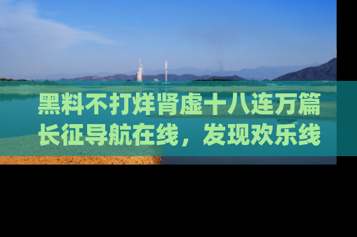 黑料不打烊肾虚十八连万篇长征导航在线，发现欢乐线路的最佳app推荐！