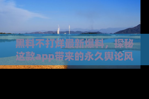 黑料不打烊最新爆料，探秘这款app带来的永久舆论风暴