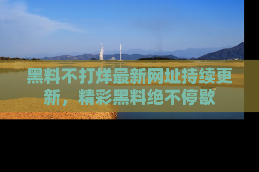 黑料不打烊最新网址持续更新，精彩黑料绝不停歇