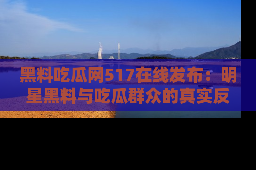 黑料吃瓜网517在线发布：明星黑料与吃瓜群众的真实反应