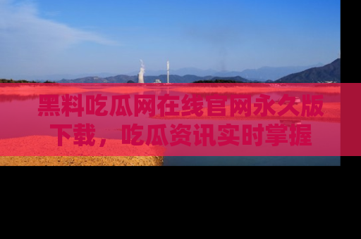 黑料吃瓜网在线官网永久版下载，吃瓜资讯实时掌握
