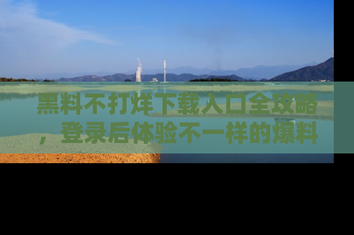 黑料不打烊下载入口全攻略，登录后体验不一样的爆料乐趣！