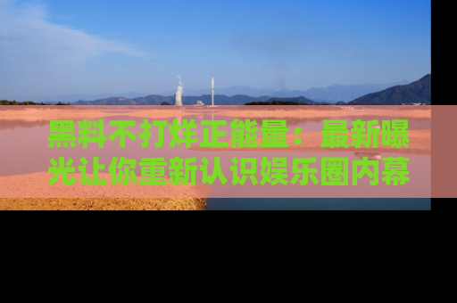 黑料不打烊正能量：最新曝光让你重新认识娱乐圈内幕！