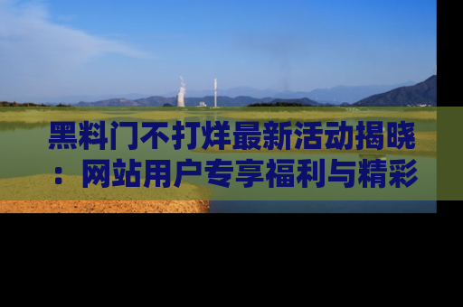 黑料门不打烊最新活动揭晓：网站用户专享福利与精彩内容抢先看